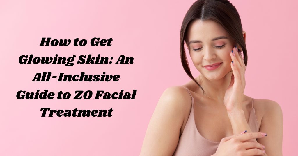 How To Get Glowing Skin: An All-Inclusive Guide To ZO Facial Treatment